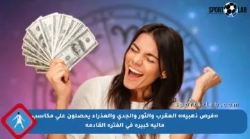 «فرص ذهبية» العقرب والثور والجدى والعذراء يحصلون على مكاسب مالية كبيرة في الفترة القادمة